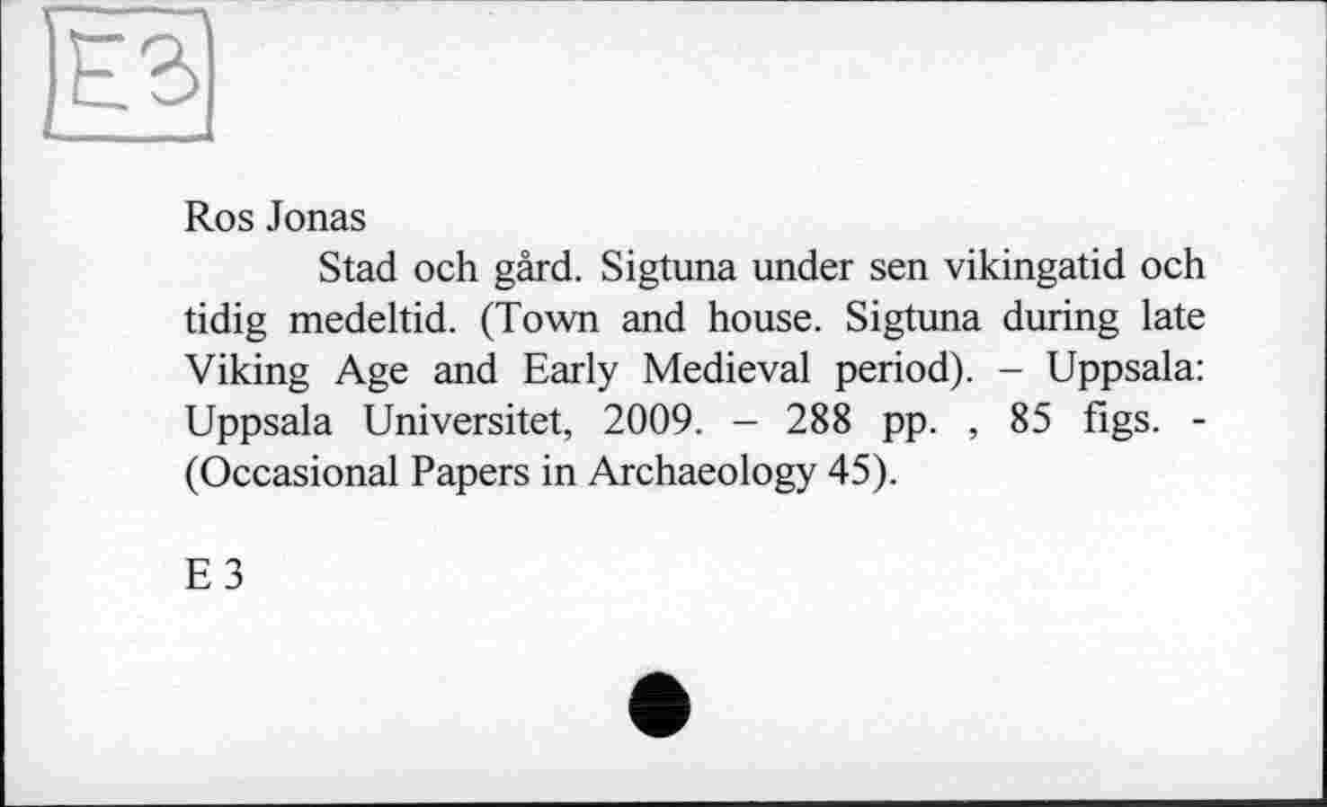 ﻿Ros Jonas
Stad och gârd. Sigtuna under sen vikingatid och tidig medeltid. (Town and house. Sigtuna during late Viking Age and Early Medieval period). - Uppsala: Uppsala Universitet, 2009. - 288 pp. , 85 figs. -(Occasional Papers in Archaeology 45).
E3